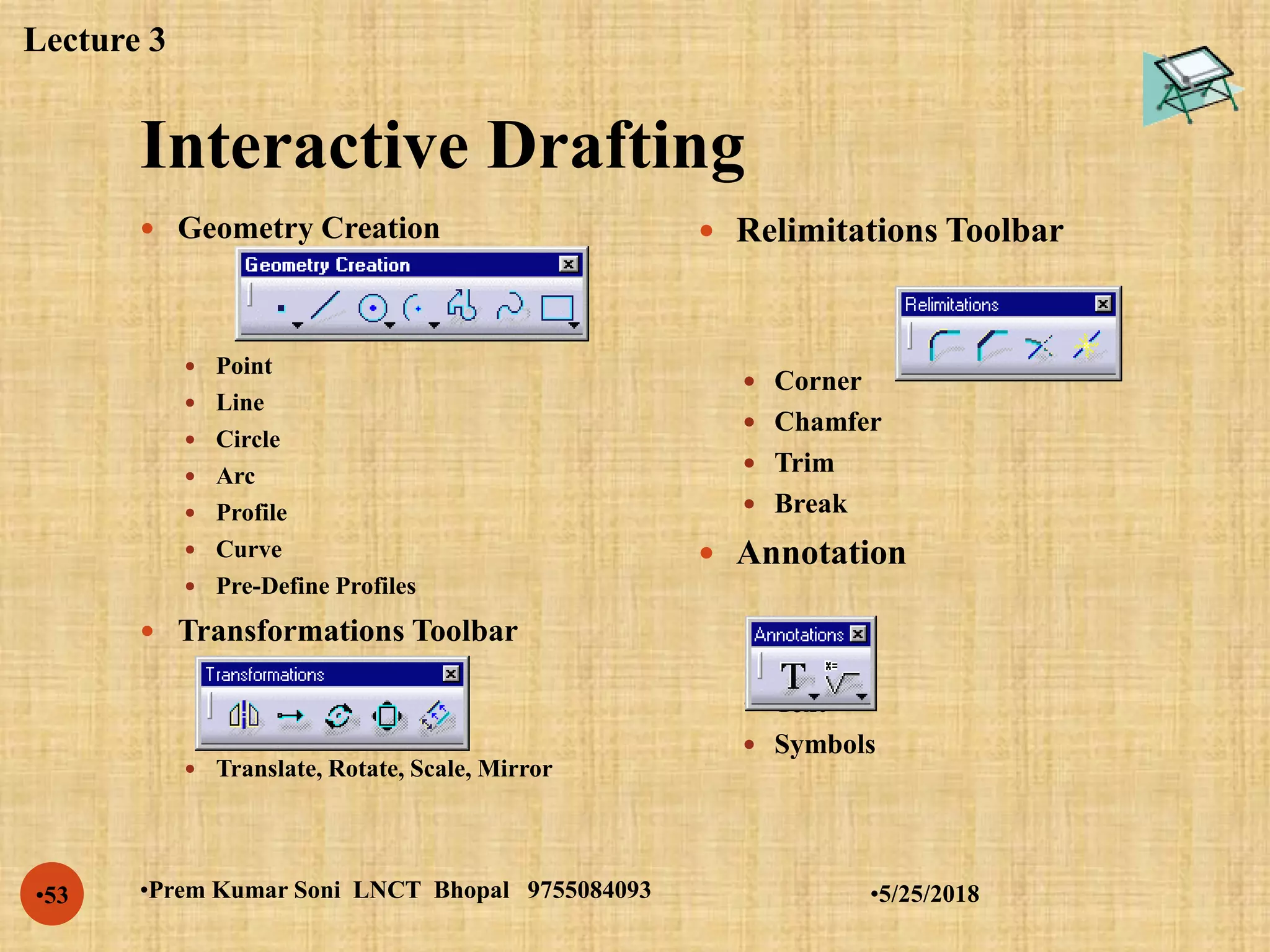 Interactive Drafting
•5/25/2018•Prem Kumar Soni LNCT Bhopal 9755084093•53
 Geometry Creation
 Point
 Line
 Circle
 Arc
 Profile
 Curve
 Pre-Define Profiles
 Transformations Toolbar
 Translate, Rotate, Scale, Mirror
 Relimitations Toolbar
 Corner
 Chamfer
 Trim
 Break
 Annotation
 Text
 Symbols
Lecture 3
 