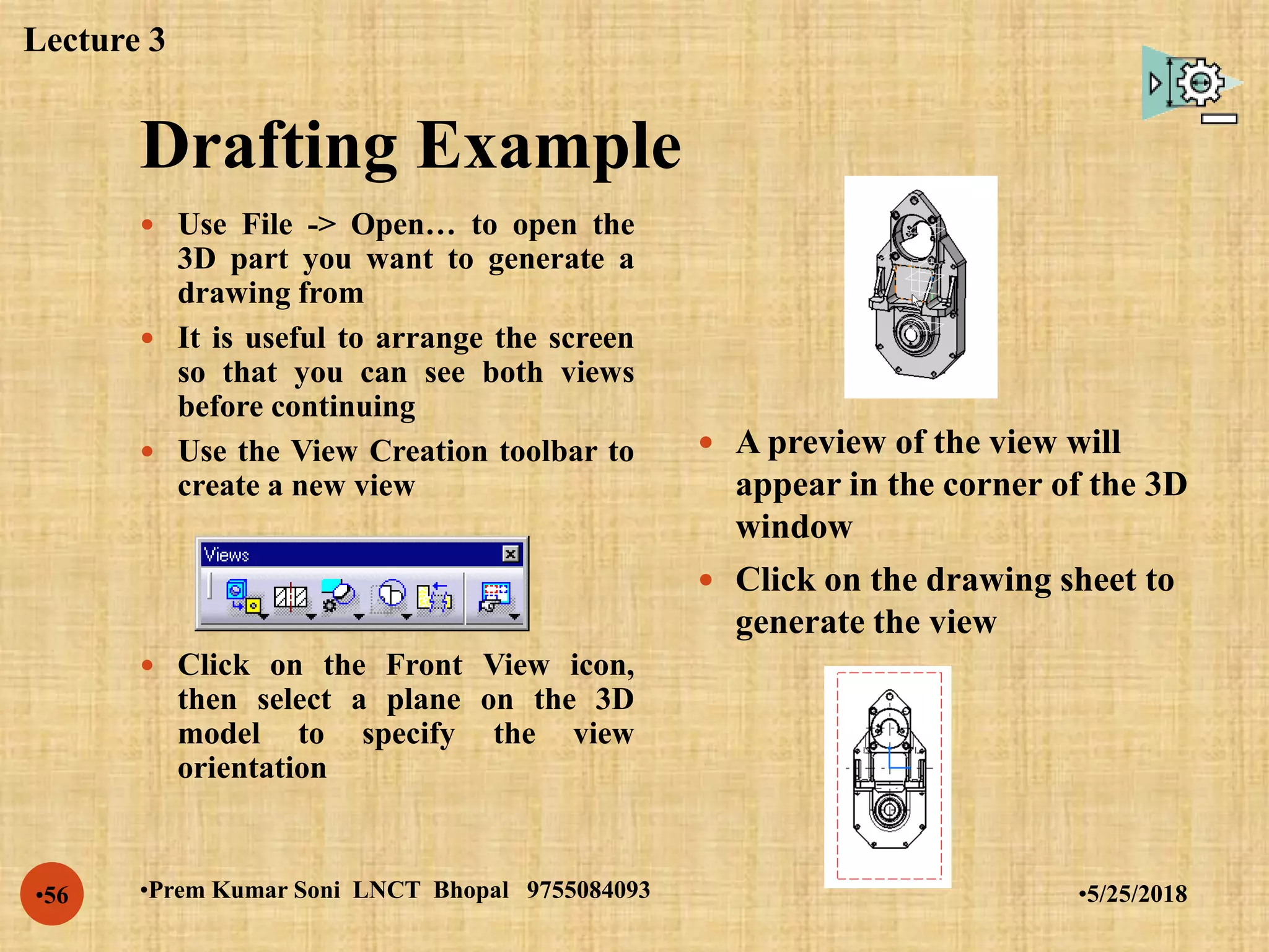 Drafting Example
•5/25/2018•Prem Kumar Soni LNCT Bhopal 9755084093•56
 Use File -> Open… to open the
3D part you want to generate a
drawing from
 It is useful to arrange the screen
so that you can see both views
before continuing
 Use the View Creation toolbar to
create a new view
 Click on the Front View icon,
then select a plane on the 3D
model to specify the view
orientation
 A preview of the view will
appear in the corner of the 3D
window
 Click on the drawing sheet to
generate the view
Lecture 3
 