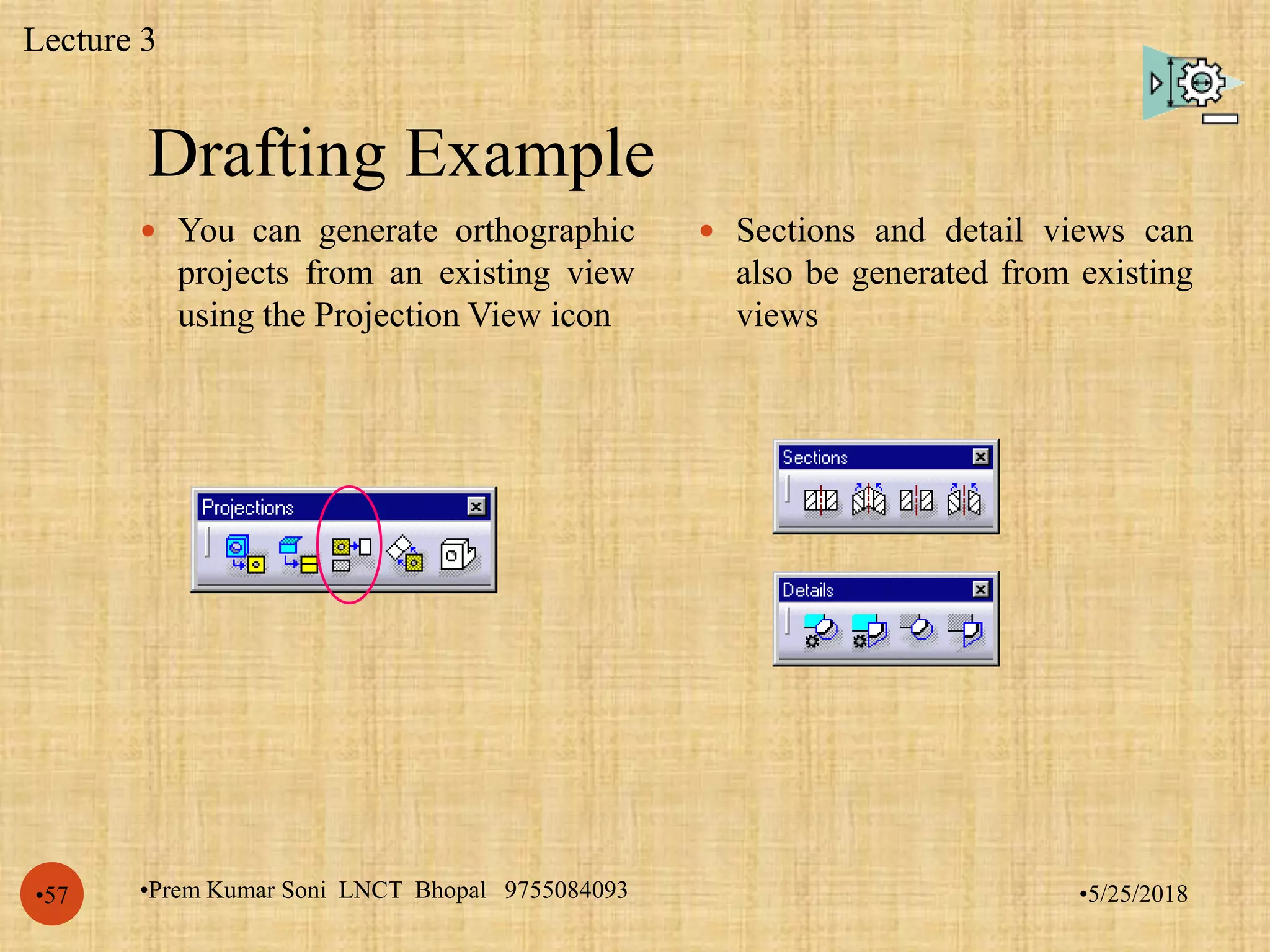 Drafting Example
•5/25/2018•Prem Kumar Soni LNCT Bhopal 9755084093•57
 You can generate orthographic
projects from an existing view
using the Projection View icon
 Sections and detail views can
also be generated from existing
views
Lecture 3
 