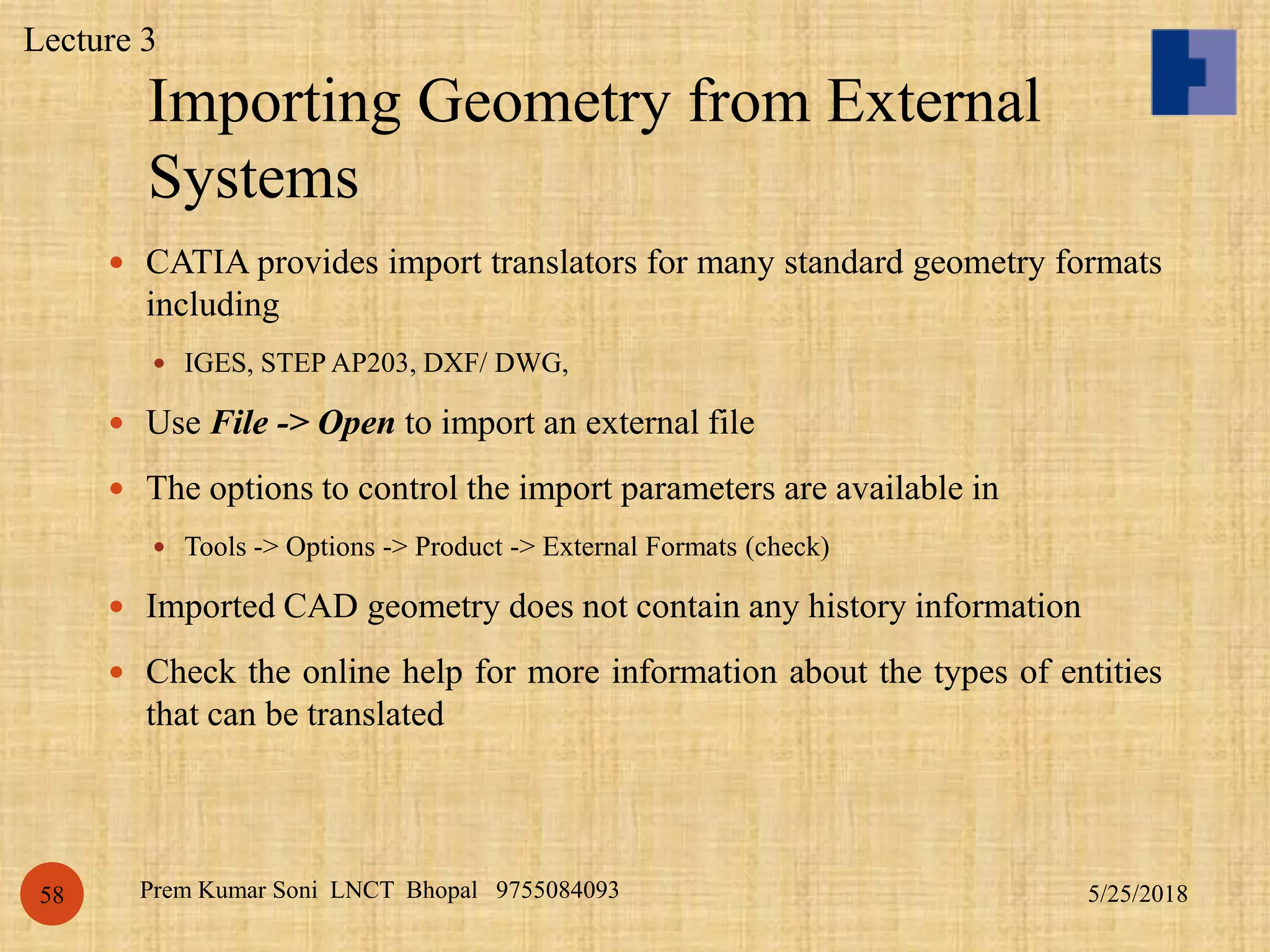 Importing Geometry from External
Systems
5/25/2018Prem Kumar Soni LNCT Bhopal 975508409358
 CATIA provides import translators for many standard geometry formats
including
 IGES, STEP AP203, DXF/ DWG,
 Use File -> Open to import an external file
 The options to control the import parameters are available in
 Tools -> Options -> Product -> External Formats (check)
 Imported CAD geometry does not contain any history information
 Check the online help for more information about the types of entities
that can be translated
Lecture 3
 
