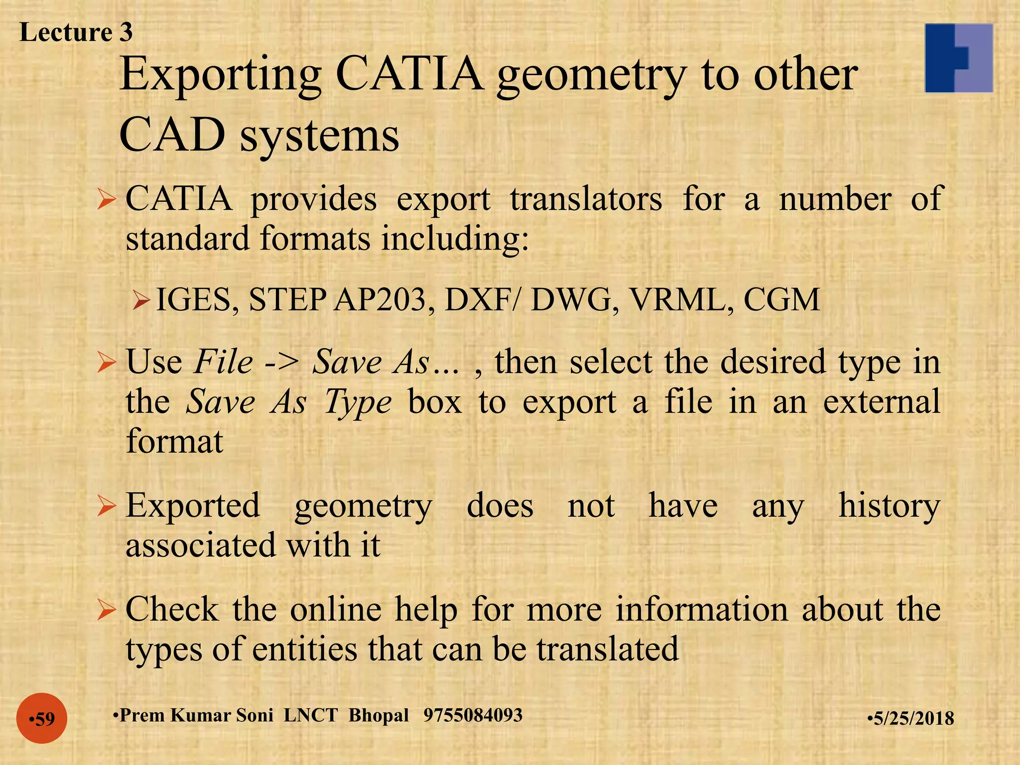 Exporting CATIA geometry to other
CAD systems
•5/25/2018•Prem Kumar Soni LNCT Bhopal 9755084093•59
 CATIA provides export translators for a number of
standard formats including:
IGES, STEP AP203, DXF/ DWG, VRML, CGM
 Use File -> Save As… , then select the desired type in
the Save As Type box to export a file in an external
format
 Exported geometry does not have any history
associated with it
 Check the online help for more information about the
types of entities that can be translated
Lecture 3
 