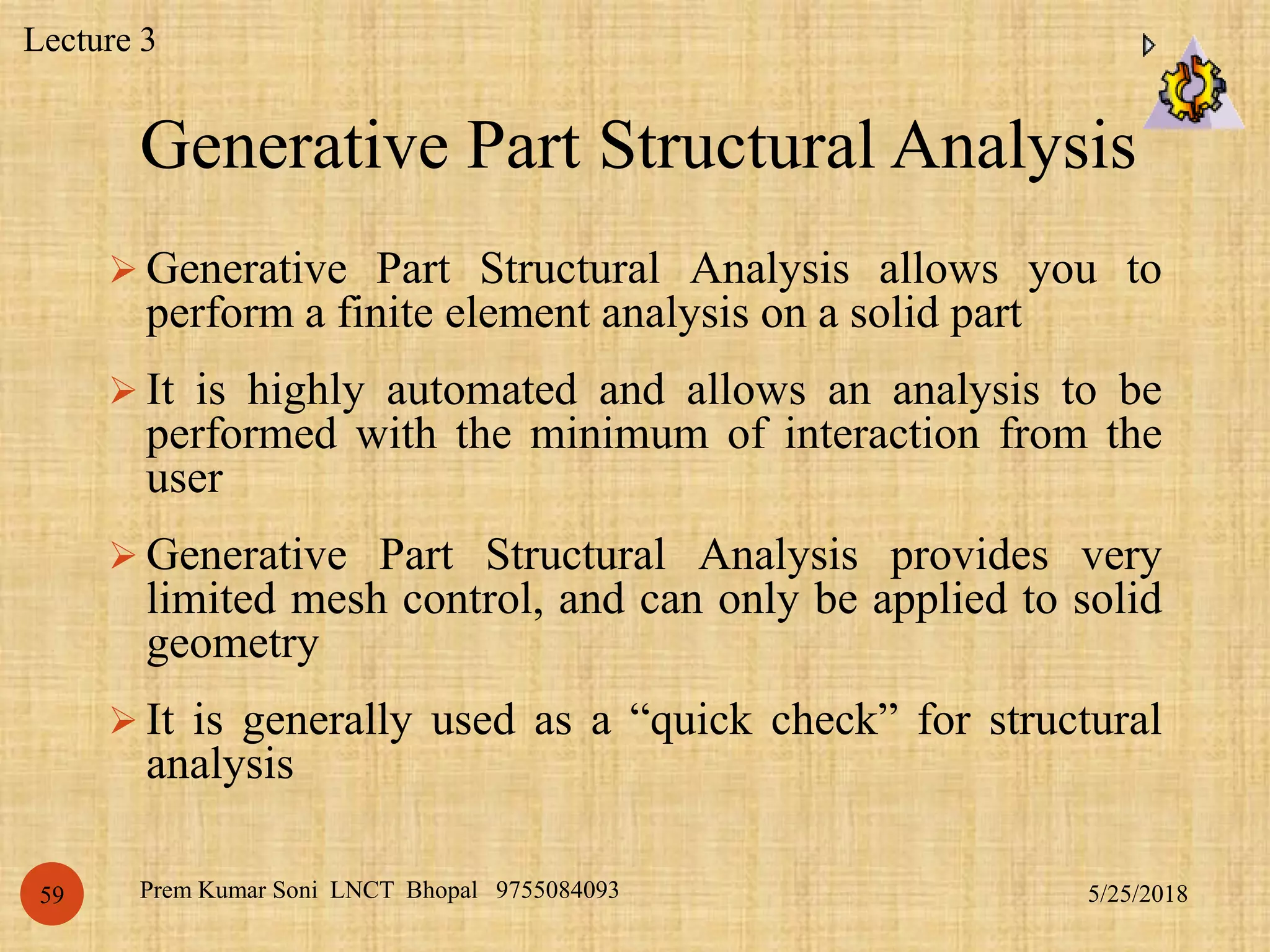 Generative Part Structural Analysis
5/25/2018Prem Kumar Soni LNCT Bhopal 975508409359
 Generative Part Structural Analysis allows you to
perform a finite element analysis on a solid part
 It is highly automated and allows an analysis to be
performed with the minimum of interaction from the
user
 Generative Part Structural Analysis provides very
limited mesh control, and can only be applied to solid
geometry
 It is generally used as a “quick check” for structural
analysis
Lecture 3
 