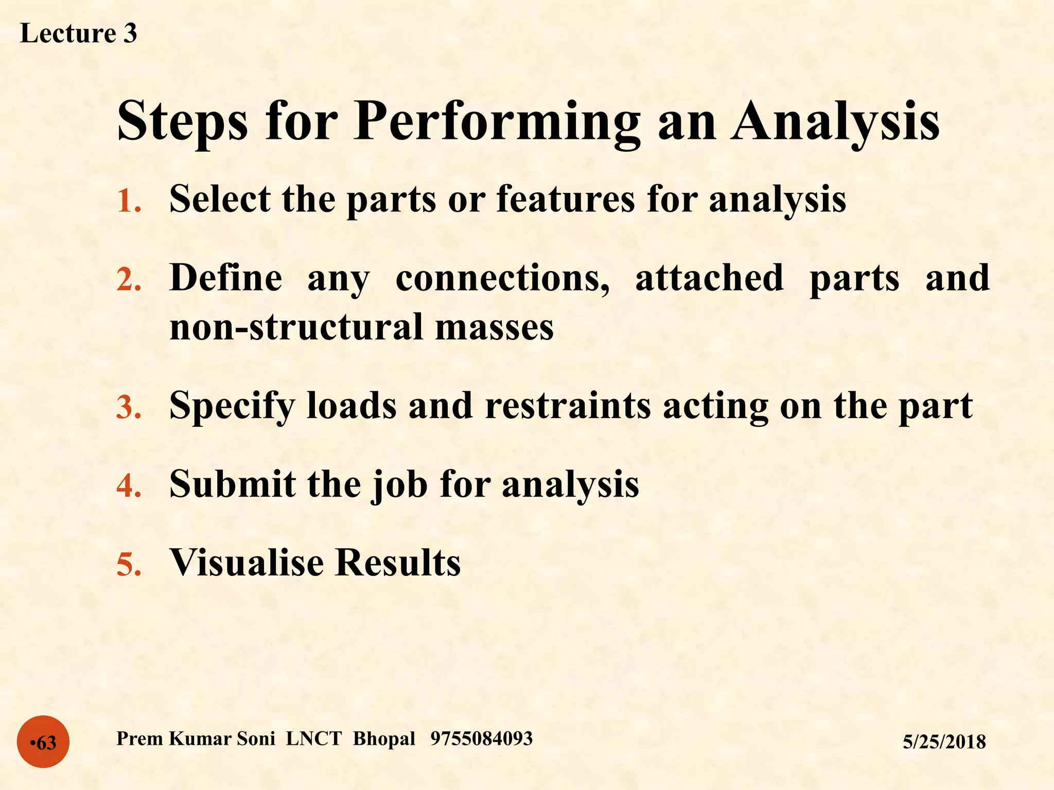 Steps for Performing an Analysis
5/25/2018Prem Kumar Soni LNCT Bhopal 9755084093•63
1. Select the parts or features for analysis
2. Define any connections, attached parts and
non-structural masses
3. Specify loads and restraints acting on the part
4. Submit the job for analysis
5. Visualise Results
Lecture 3
 
