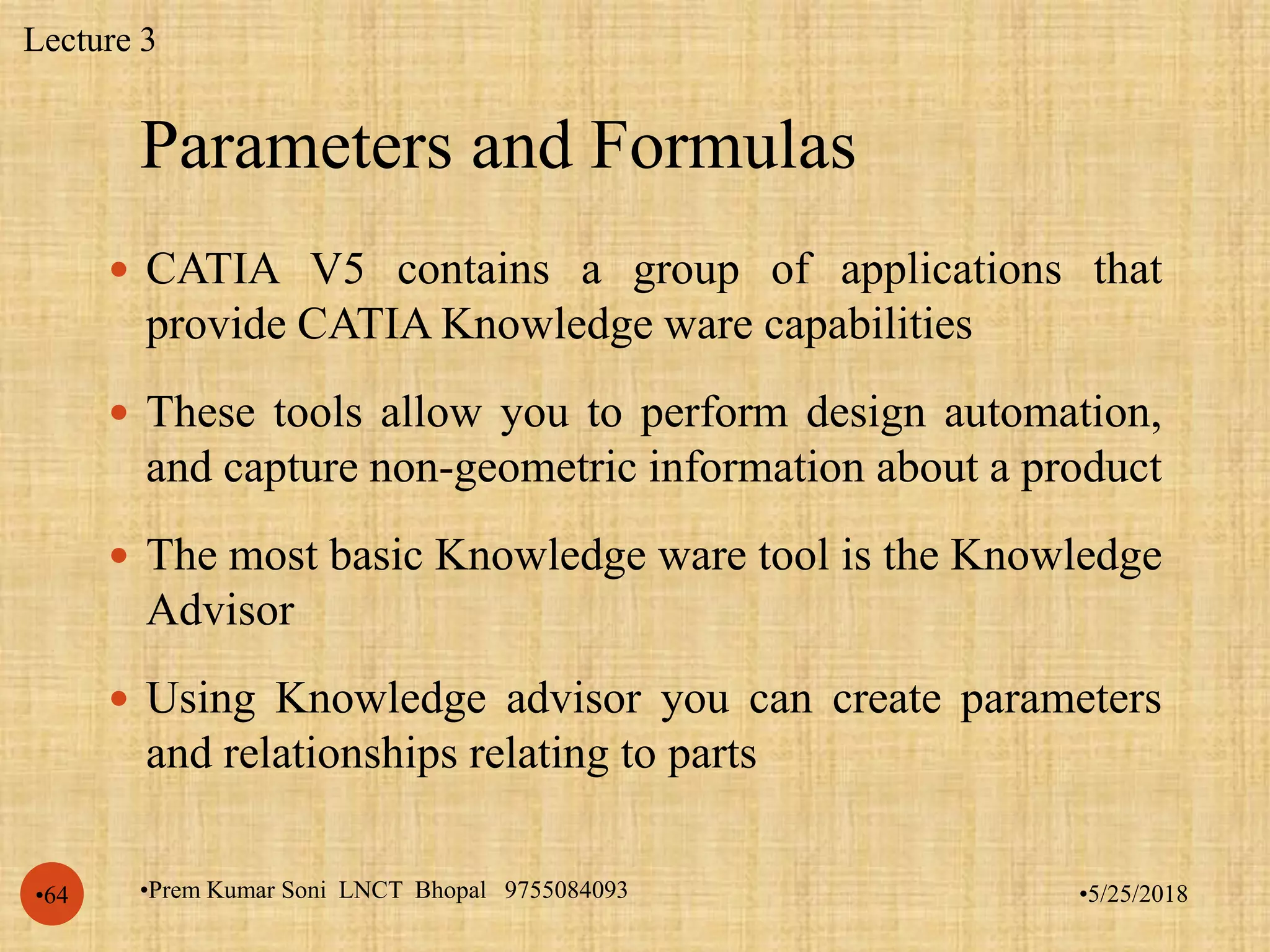 Parameters and Formulas
•5/25/2018•Prem Kumar Soni LNCT Bhopal 9755084093•64
 CATIA V5 contains a group of applications that
provide CATIA Knowledge ware capabilities
 These tools allow you to perform design automation,
and capture non-geometric information about a product
 The most basic Knowledge ware tool is the Knowledge
Advisor
 Using Knowledge advisor you can create parameters
and relationships relating to parts
Lecture 3
 
