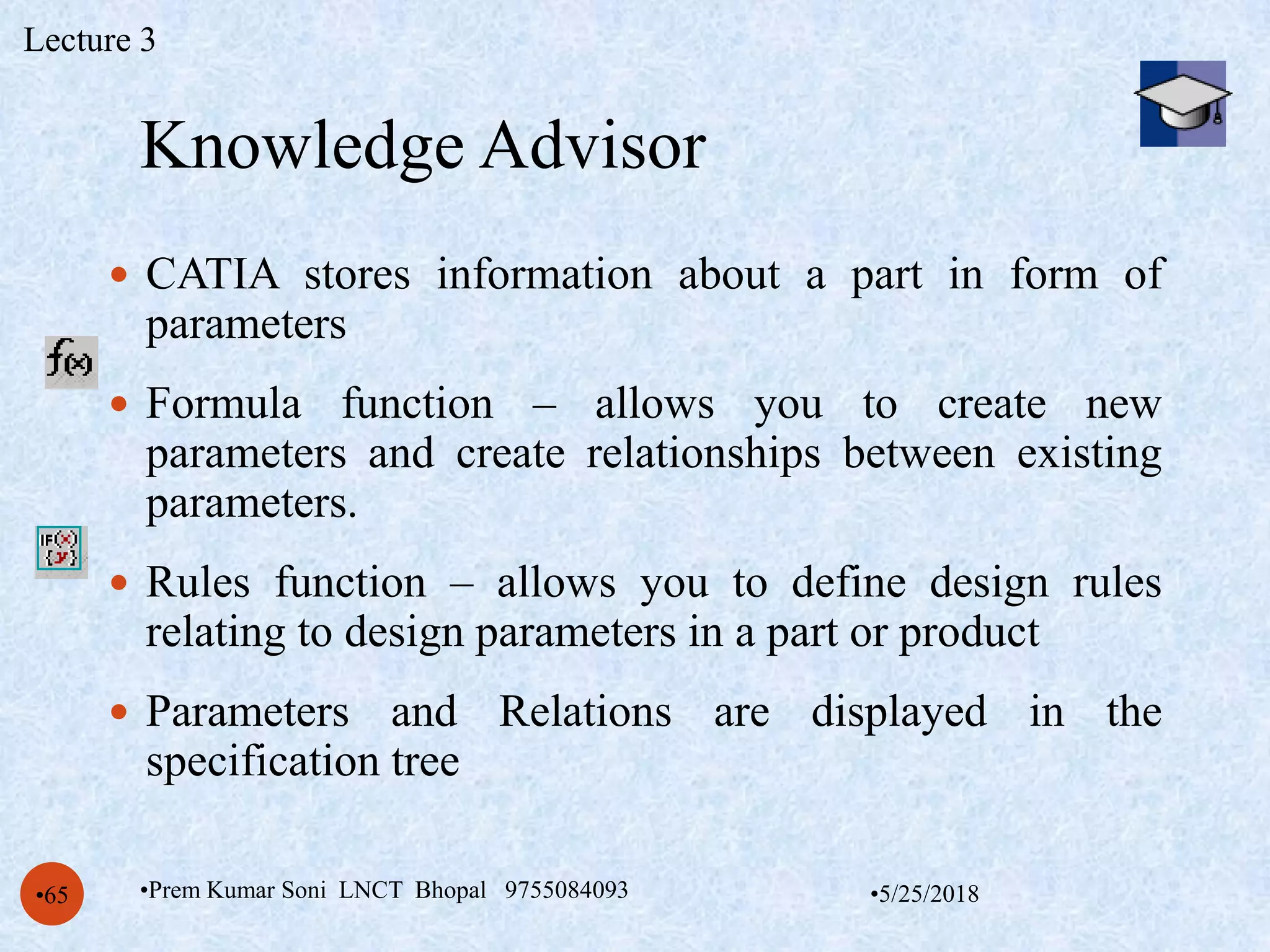 Knowledge Advisor
•5/25/2018•Prem Kumar Soni LNCT Bhopal 9755084093•65
 CATIA stores information about a part in form of
parameters
 Formula function – allows you to create new
parameters and create relationships between existing
parameters.
 Rules function – allows you to define design rules
relating to design parameters in a part or product
 Parameters and Relations are displayed in the
specification tree
Lecture 3
 