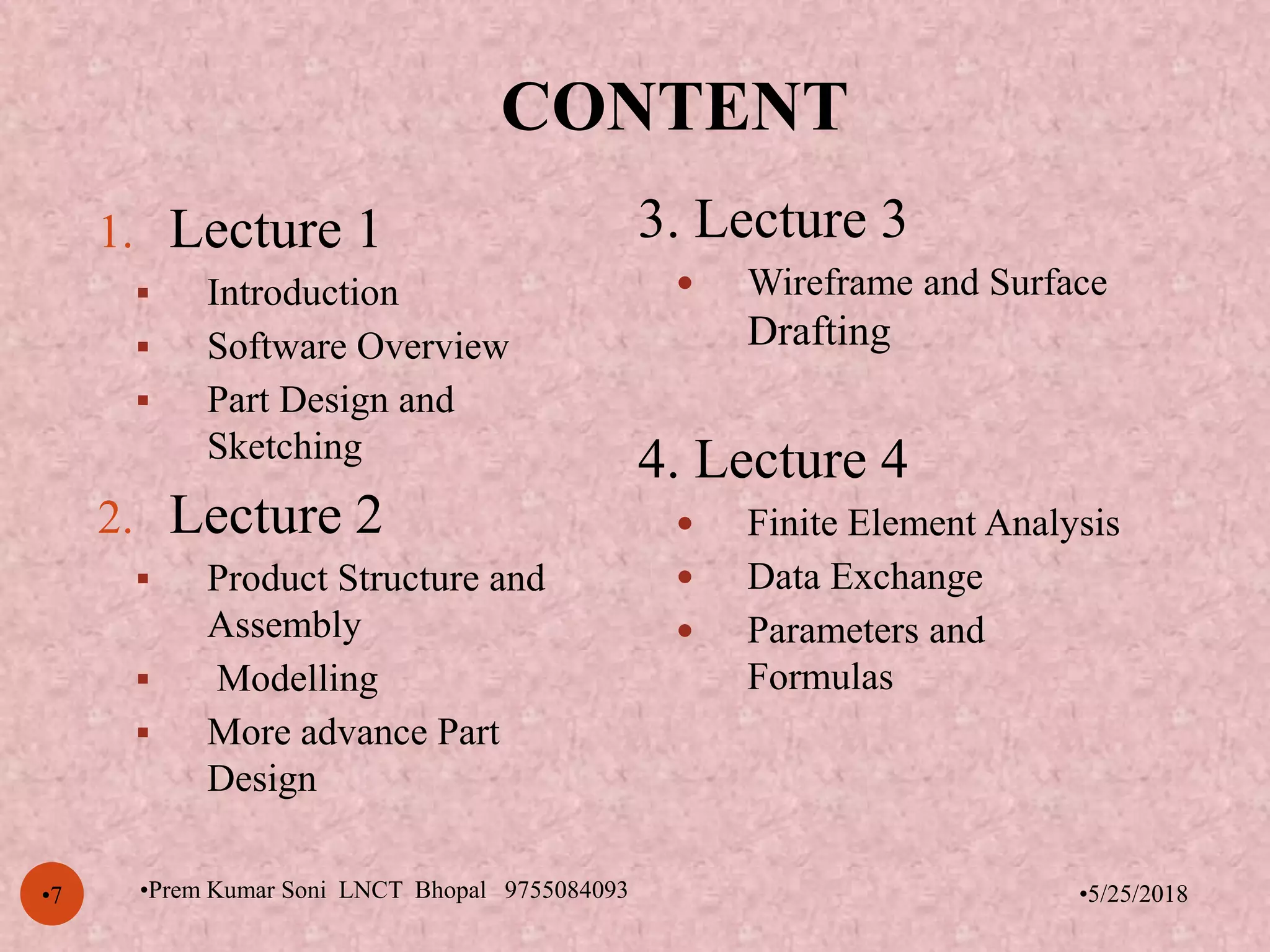 CONTENT
•5/25/2018•7
1. Lecture 1
 Introduction
 Software Overview
 Part Design and
Sketching
2. Lecture 2
 Product Structure and
Assembly
 Modelling
 More advance Part
Design
3. Lecture 3
 Wireframe and Surface
Drafting
4. Lecture 4
 Finite Element Analysis
 Data Exchange
 Parameters and
Formulas
•Prem Kumar Soni LNCT Bhopal 9755084093
 