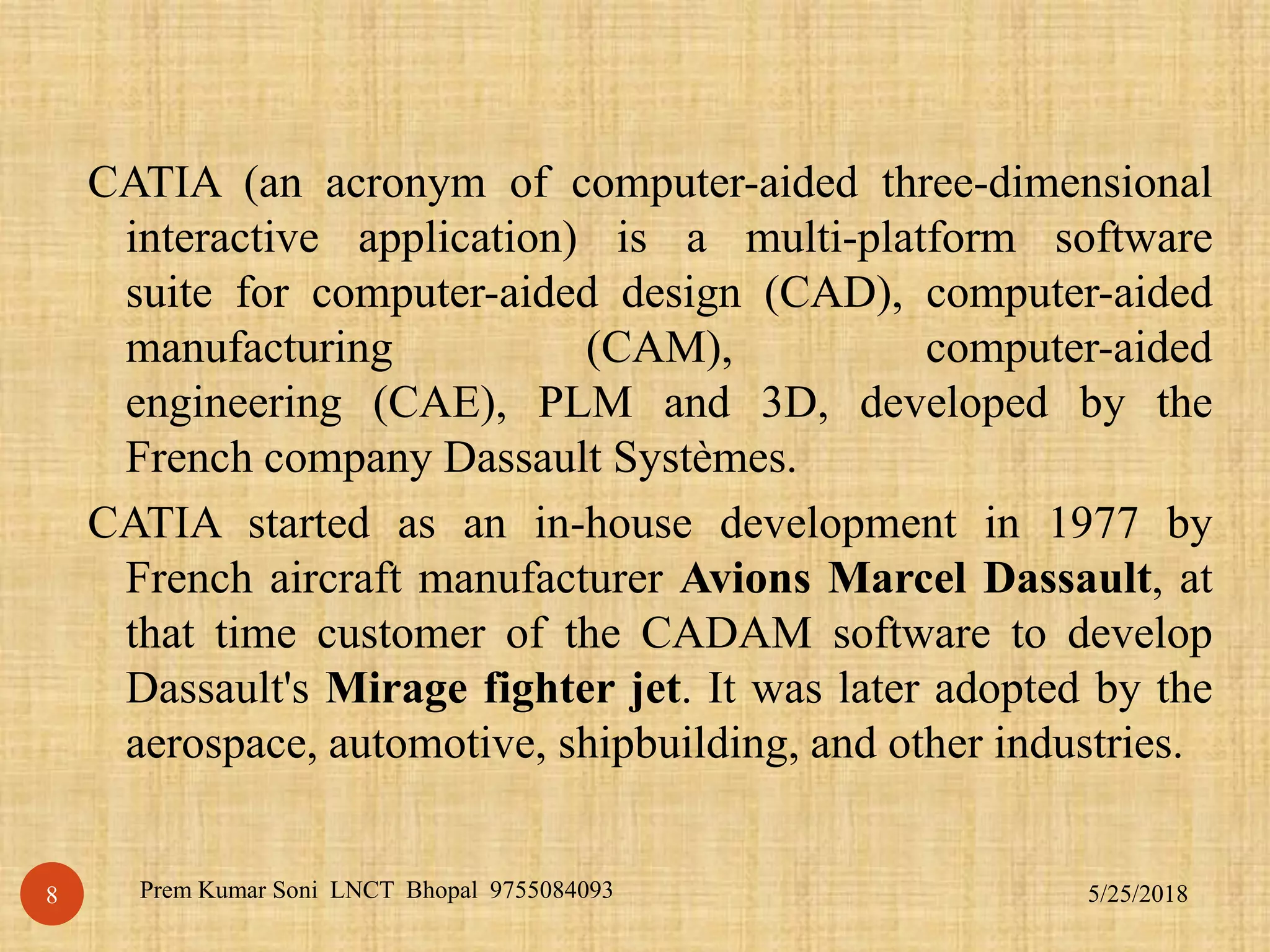 CATIA (an acronym of computer-aided three-dimensional
interactive application) is a multi-platform software
suite for computer-aided design (CAD), computer-aided
manufacturing (CAM), computer-aided
engineering (CAE), PLM and 3D, developed by the
French company Dassault Systèmes.
CATIA started as an in-house development in 1977 by
French aircraft manufacturer Avions Marcel Dassault, at
that time customer of the CADAM software to develop
Dassault's Mirage fighter jet. It was later adopted by the
aerospace, automotive, shipbuilding, and other industries.
5/25/2018Prem Kumar Soni LNCT Bhopal 97550840938
 