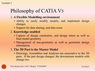 Philosophy of CATIA V5
5/25/2018Prem Kumar Soni LNCT Bhopal 975508409310
1. A Flexible Modelling environment
 Ability to easily modify models, and implement design
changes
 Support for data sharing, and data reuse
2. Knowledge enabled
 Capture of design constraints, and design intent as well as
final model geometry
 Management of non-geometric as well as geometric design
information
3. The 3D Part is the Master Model
 Drawings, Assemblies and Analyses are associative to the 3D
parts. If the part design changes, the downstream models with
change too.
Lecture 1
 
