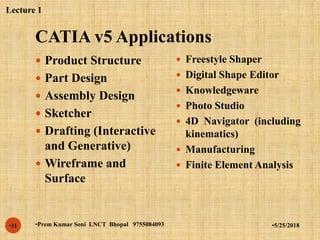 CATIA v5 Applications
•5/25/2018•Prem Kumar Soni LNCT Bhopal 9755084093•11
 Product Structure
 Part Design
 Assembly Design
 Sketcher
 Drafting (Interactive
and Generative)
 Wireframe and
Surface
 Freestyle Shaper
 Digital Shape Editor
 Knowledgeware
 Photo Studio
 4D Navigator (including
kinematics)
 Manufacturing
 Finite Element Analysis
Lecture 1
 