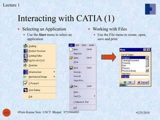 Interacting with CATIA (1)
•5/25/2018•Prem Kumar Soni LNCT Bhopal 9755084093•13
 Selecting an Application
 Use the Start menu to select an
application
 Working with Files
 Use the File menu to create, open,
save and print
Lecture 1
 