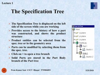 The Specification Tree
5/25/2018Prem Kumar Soni LNCT Bhopal 975508409317
 The Specification Tree is displayed on the left
side of the screen while you are working
 Provides access to the history of how a part
was constructed, and shows the product
structure
 Product entities can be selected from the
spec. tree or in the geometry area
 Parts can be modified by selecting them from
the spec. tree.
 Click on + to open a tree branch
 Solid Parts are stored in the Part Body
branch of the Part tree
Lecture 1
 