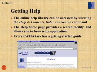 Getting Help
 The online help library can be accessed by selecting
the Help -> Contents, Index and Search command
 The Help home page provides a search facility, and
allows you to browse by application.
 Every CATIA task has a getting started guide
Lecture 1
•5/25/2018•18
 