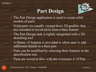 Part Design
5/25/2018Prem Kumar Soni LNCT Bhopal 975508409320
 The Part Design application is used to create solid
models of parts
 Solid parts are usually created from 2D profiles that
are extruded or revolved to form a base feature
 The Part Design task is tightly integrated with a 2D
sketching tool
 A library of features is provided to allow user to add
additional details to a base part
 Parts can be modified by selecting their features in the
specification tree
 Parts are stored in files with the extension .CATPart
Lecture 1
 