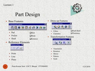 Part Design
5/25/2018Prem Kumar Soni LNCT Bhopal 975508409321
 Base Features
 Pad
 Pocket
 Shaft
 Reference Elements
 Point
 Line
 Plane
 Dress-up Features
 Fillets
 Chamfers
 Transformation Features
 Translation
 Rotation
 Mirror
 Pattern
 Scale
Slot
Hole
Groove
Draft Shell
Thickness
Lecture 1
 