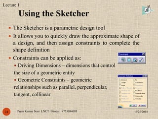 Using the Sketcher
5/25/2018Prem Kumar Soni LNCT Bhopal 975508409324
 The Sketcher is a parametric design tool
 It allows you to quickly draw the approximate shape of
a design, and then assign constraints to complete the
shape definition
 Constraints can be applied as:
 Driving Dimensions – dimensions that control
the size of a geometric entity
 Geometric Constraints – geometric
relationships such as parallel, perpendicular,
tangent, collinear
Lecture 1
 