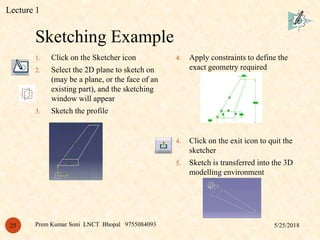Sketching Example
5/25/2018Prem Kumar Soni LNCT Bhopal 975508409325
1. Click on the Sketcher icon
2. Select the 2D plane to sketch on
(may be a plane, or the face of an
existing part), and the sketching
window will appear
3. Sketch the profile
4. Apply constraints to define the
exact geometry required
4. Click on the exit icon to quit the
sketcher
5. Sketch is transferred into the 3D
modelling environment
Lecture 1
 
