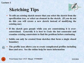 Sketching Tips
5/25/2018Prem Kumar Soni LNCT Bhopal 975508409326
 To edit an existing sketch ensure that you select the sketch from the
specification tree, or select an element in the sketch. (If you do not
do this you will create a new sketch instead of modifying the
existing one)
 If the sketch goes purple while you are constraining it is over-
constrained. Generally it is best to Undo the last constraint and
examine existing constraints to find the problem before continuing
 Solids can only be created from sketches that form a single closed
boundary
 The profile icon allows you to create complicated profiles including
lines and arcs. See the online help for more information
Lecture 1
 