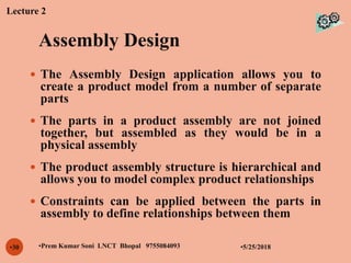 Assembly Design
•5/25/2018•Prem Kumar Soni LNCT Bhopal 9755084093•30
 The Assembly Design application allows you to
create a product model from a number of separate
parts
 The parts in a product assembly are not joined
together, but assembled as they would be in a
physical assembly
 The product assembly structure is hierarchical and
allows you to model complex product relationships
 Constraints can be applied between the parts in
assembly to define relationships between them
Lecture 2
 