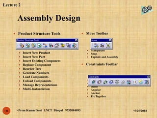 Assembly Design
•5/25/2018•Prem Kumar Soni LNCT Bhopal 9755084093•31
 Product Structure Tools
 Insert New Component
 Insert New Product
 Insert New Part
 Insert Existing Component
 Replace Component
 Reorder Tree
 Generate Numbers
 Load Components
 Unload Components
 Manage Representations
 Multi-Instantiation
 Move Toolbar
 Manipulate
 Snap
 Explode and Assembly
 Constraints Toolbar
 Coincidence
 Contact
 Offset
 Angular
 Anchor
 Fix Together
Lecture 2
 
