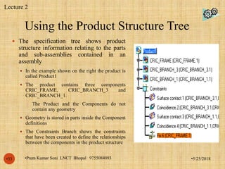 Using the Product Structure Tree
•5/25/2018•Prem Kumar Soni LNCT Bhopal 9755084093•33
 The specification tree shows product
structure information relating to the parts
and sub-assemblies contained in an
assembly
 In the example shown on the right the product is
called Product1
 The product contains three components
CRIC_FRAME, CRIC_BRANCH_3 and
CRIC_BRANCH_1.
 The Product and the Components do not
contain any geometry
 Geometry is stored in parts inside the Component
definitions
 The Constraints Branch shows the constraints
that have been created to define the relationships
between the components in the product structure
Lecture 2
 