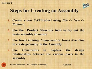 Steps for Creating an Assembly
•5/25/2018•Prem Kumar Soni LNCT Bhopal 9755084093•34
1. Create a new CATProduct using File -> New ->
Product.
2. Use the Product Structure tools to lay out the
main assembly structure
3. Use Insert Existing Component or Insert New Part
to create geometry in the Assembly
4. Use Constraints to capture the design
relationships between the various parts in the
assembly
Lecture 2
 
