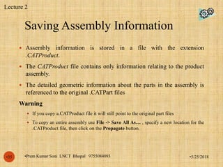 Saving Assembly Information
•5/25/2018•Prem Kumar Soni LNCT Bhopal 9755084093•35
 Assembly information is stored in a file with the extension
.CATProduct.
 The CATProduct file contains only information relating to the product
assembly.
 The detailed geometric information about the parts in the assembly is
referenced to the original .CATPart files
Warning
 If you copy a.CATProduct file it will still point to the original part files
 To copy an entire assembly use File -> Save All As… , specify a new location for the
.CATProduct file, then click on the Propagate button.
Lecture 2
 