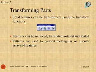 Transforming Parts
•5/25/2018•Prem Kumar Soni LNCT Bhopal 9755084093•39
 Solid features can be transformed using the transform
functions
 Features can be mirrored, translated, rotated and scaled
 Patterns are used to created rectangular or circular
arrays of features
Lecture 2
 