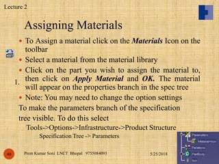 Assigning Materials
5/25/2018Prem Kumar Soni LNCT Bhopal 975508409340
 To Assign a material click on the Materials Icon on the
toolbar
 Select a material from the material library
 Click on the part you wish to assign the material to,
then click on Apply Material and OK. The material
will appear on the properties branch in the spec tree
 Note: You may need to change the option settings
To make the parameters branch of the specification
tree visible. To do this select
Tools->Options->Infrastructure->Product Structure
Specification Tree -> Parameters
1.
Lecture 2
 