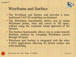 Wireframe and Surface
•5/25/2018•Prem Kumar Soni LNCT Bhopal 9755084093•42
 The Wireframe and Surface task provides a more
traditional CAD 3D modelling environment
 The Wireframe functionality allows you to create
Wireframe points, lines and curves in 3D space,
without using the constraint based approach of the
sketcher
 The Surface functionality allows you to create smooth
freeform surfaces by sweeping Wireframe curves
through 3D space
 Wireframe and Surface is integrated with the other
CATIA applications allowing for hybrid surface and
solid modelling
Lecture 3
 
