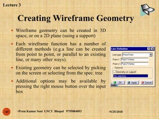 Creating Wireframe Geometry
•5/25/2018•Prem Kumar Soni LNCT Bhopal 9755084093•45
 Wireframe geometry can be created in 3D
space, or on a 2D plane (using a support)
 Each wireframe function has a number of
different methods (e.g.a line can be created
from point to point, or parallel to an existing
line, or many other ways).
 Existing geometry can be selected by picking
on the screen or selecting from the spec. tree
 Additional options may be available by
pressing the right mouse button over the input
box
Lecture 3
 