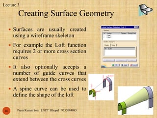 Creating Surface Geometry
•5/25/2018Prem Kumar Soni LNCT Bhopal 975508409346
 Surfaces are usually created
using a wireframe skeleton
 For example the Loft function
requires 2 or more cross section
curves
 It also optionally accepts a
number of guide curves that
extend between the cross curves
 A spine curve can be used to
define the shape of the loft
Lecture 3
 