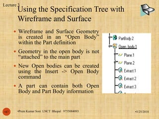 Using the Specification Tree with
Wireframe and Surface
•5/25/2018•Prem Kumar Soni LNCT Bhopal 9755084093•47
 Wireframe and Surface Geometry
is created in an “Open Body”
within the Part definition
 Geometry in the open body is not
“attached” to the main part
 New Open bodies can be created
using the Insert -> Open Body
command
 A part can contain both Open
Body and Part Body information
Lecture 3
 