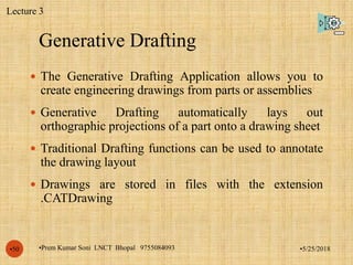 Generative Drafting
•5/25/2018•Prem Kumar Soni LNCT Bhopal 9755084093•50
 The Generative Drafting Application allows you to
create engineering drawings from parts or assemblies
 Generative Drafting automatically lays out
orthographic projections of a part onto a drawing sheet
 Traditional Drafting functions can be used to annotate
the drawing layout
 Drawings are stored in files with the extension
.CATDrawing
Lecture 3
 