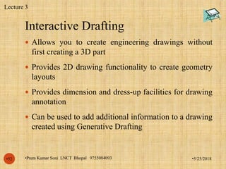Interactive Drafting
•5/25/2018•Prem Kumar Soni LNCT Bhopal 9755084093•52
 Allows you to create engineering drawings without
first creating a 3D part
 Provides 2D drawing functionality to create geometry
layouts
 Provides dimension and dress-up facilities for drawing
annotation
 Can be used to add additional information to a drawing
created using Generative Drafting
Lecture 3
 