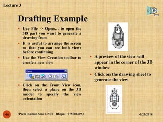 Drafting Example
•5/25/2018•Prem Kumar Soni LNCT Bhopal 9755084093•56
 Use File -> Open… to open the
3D part you want to generate a
drawing from
 It is useful to arrange the screen
so that you can see both views
before continuing
 Use the View Creation toolbar to
create a new view
 Click on the Front View icon,
then select a plane on the 3D
model to specify the view
orientation
 A preview of the view will
appear in the corner of the 3D
window
 Click on the drawing sheet to
generate the view
Lecture 3
 
