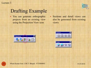 Drafting Example
•5/25/2018•Prem Kumar Soni LNCT Bhopal 9755084093•57
 You can generate orthographic
projects from an existing view
using the Projection View icon
 Sections and detail views can
also be generated from existing
views
Lecture 3
 
