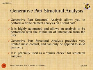 Generative Part Structural Analysis
5/25/2018Prem Kumar Soni LNCT Bhopal 975508409359
 Generative Part Structural Analysis allows you to
perform a finite element analysis on a solid part
 It is highly automated and allows an analysis to be
performed with the minimum of interaction from the
user
 Generative Part Structural Analysis provides very
limited mesh control, and can only be applied to solid
geometry
 It is generally used as a “quick check” for structural
analysis
Lecture 3
 