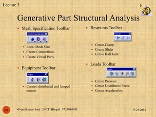 Generative Part Structural Analysis
•5/25/2018•Prem Kumar Soni LNCT Bhopal 9755084093•61
 Mesh Specification Toolbar
 Local Mesh Size
 Create Connections
 Create Virtual Parts
 Equipment Toolbar
 Created distributed and lumped
masses
 Restraints Toolbar
 Create Clamp
 Create Slider
 Create Ball Joint
 Loads Toolbar
 Create Pressure
 Create Distributed Force
 Create Acceleration
Lecture 3
 