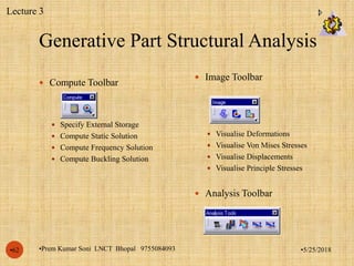 Generative Part Structural Analysis
•5/25/2018•Prem Kumar Soni LNCT Bhopal 9755084093•62
 Compute Toolbar
 Specify External Storage
 Compute Static Solution
 Compute Frequency Solution
 Compute Buckling Solution
 Image Toolbar
 Visualise Deformations
 Visualise Von Mises Stresses
 Visualise Displacements
 Visualise Principle Stresses
 Analysis Toolbar
Lecture 3
 