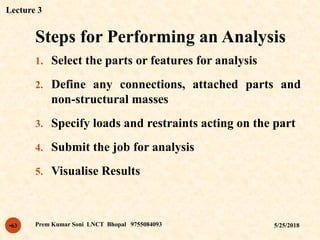 Steps for Performing an Analysis
5/25/2018Prem Kumar Soni LNCT Bhopal 9755084093•63
1. Select the parts or features for analysis
2. Define any connections, attached parts and
non-structural masses
3. Specify loads and restraints acting on the part
4. Submit the job for analysis
5. Visualise Results
Lecture 3
 