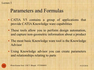 Parameters and Formulas
•5/25/2018•Prem Kumar Soni LNCT Bhopal 9755084093•64
 CATIA V5 contains a group of applications that
provide CATIA Knowledge ware capabilities
 These tools allow you to perform design automation,
and capture non-geometric information about a product
 The most basic Knowledge ware tool is the Knowledge
Advisor
 Using Knowledge advisor you can create parameters
and relationships relating to parts
Lecture 3
 