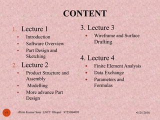 CONTENT
•5/25/2018•7
1. Lecture 1
 Introduction
 Software Overview
 Part Design and
Sketching
2. Lecture 2
 Product Structure and
Assembly
 Modelling
 More advance Part
Design
3. Lecture 3
 Wireframe and Surface
Drafting
4. Lecture 4
 Finite Element Analysis
 Data Exchange
 Parameters and
Formulas
•Prem Kumar Soni LNCT Bhopal 9755084093
 
