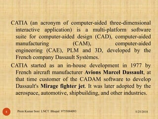 CATIA (an acronym of computer-aided three-dimensional
interactive application) is a multi-platform software
suite for computer-aided design (CAD), computer-aided
manufacturing (CAM), computer-aided
engineering (CAE), PLM and 3D, developed by the
French company Dassault Systèmes.
CATIA started as an in-house development in 1977 by
French aircraft manufacturer Avions Marcel Dassault, at
that time customer of the CADAM software to develop
Dassault's Mirage fighter jet. It was later adopted by the
aerospace, automotive, shipbuilding, and other industries.
5/25/2018Prem Kumar Soni LNCT Bhopal 97550840938
 