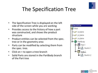 The Specification Tree
• The Specification Tree is displayed on the left
side of the screen while you are working
• Provides access to the history of how a part
was constructed, and shows the product
structure
• Product entities can be selected from the spec.
tree or in the geometry area
• Parts can be modified by selecting them from
the spec. tree.
• Click on + to open a tree branch
• Solid Parts are stored in the PartBody branch
of the Part tree
Lecture 1
•10
 