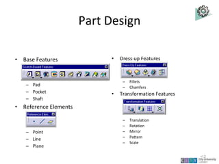 Part Design
• Base Features
– Pad
– Pocket
– Shaft
• Reference Elements
– Point
– Line
– Plane
• Dress-up Features
– Fillets
– Chamfers
• Transformation Features
– Translation
– Rotation
– Mirror
– Pattern
– Scale
Slot
Hole
Groove
Draft Shell
Thickness
Lecture 1
•12
 