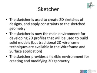 Sketcher
• The sketcher is used to create 2D sketches of
designs, and apply constraints to the sketched
geometry
• The sketcher is now the main environment for
developing 2D profiles that will be used to build
solid models (but traditional 2D wireframe
techniques are available in the Wireframe and
Surface application)
• The sketcher provides a flexible environment for
creating and modifying 2D geometry
Lecture 1
•13
 