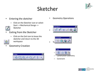 Sketcher
• Entering the sketcher
– Click on the Sketcher icon or select
Start -> Mechanical Design ->
Sketcher
• Exiting from the Sketcher
– Click on the Exit icon to leave the
sketcher and return to the 3D
workspace
• Geometry Creation
• Geometry Operations
• Constraint Creation
• Tools Toolbar
– Snap to point
– Construction Geometry
– Constraint
Lecture 1
•14
 