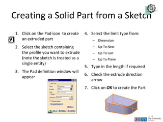 Creating a Solid Part from a Sketch
1. Click on the Pad icon to create
an extruded part
2. Select the sketch containing
the profile you want to extrude
(note the sketch is treated as a
single entity)
3. The Pad definition window will
appear
4. Select the limit type from:
– Dimension
– Up To Next
– Up To Last
– Up To Plane
5. Type in the length if required
6. Check the extrude direction
arrow
7. Click on OK to create the Part
Lecture 1
•16
 