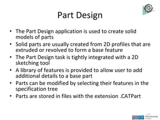 Part Design
• The Part Design application is used to create solid
models of parts
• Solid parts are usually created from 2D profiles that are
extruded or revolved to form a base feature
• The Part Design task is tightly integrated with a 2D
sketching tool
• A library of features is provided to allow user to add
additional details to a base part
• Parts can be modified by selecting their features in the
specification tree
• Parts are stored in files with the extension .CATPart
Lecture 1
•17
 