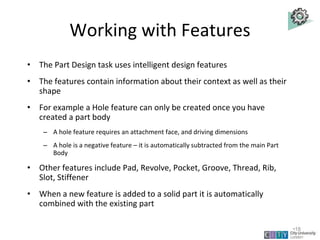 Working with Features
• The Part Design task uses intelligent design features
• The features contain information about their context as well as their
shape
• For example a Hole feature can only be created once you have
created a part body
– A hole feature requires an attachment face, and driving dimensions
– A hole is a negative feature – it is automatically subtracted from the main Part
Body
• Other features include Pad, Revolve, Pocket, Groove, Thread, Rib,
Slot, Stiffener
• When a new feature is added to a solid part it is automatically
combined with the existing part
Lecture 1
•18
 